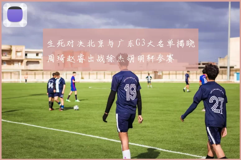 生死对决北京与广东G3大名单揭晓周琦赵睿出战徐杰胡明轩参赛
