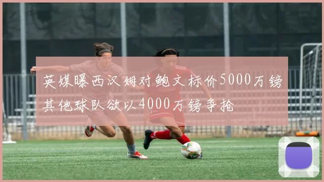 英媒曝西汉姆对鲍文标价5000万镑其他球队欲以4000万镑争抢