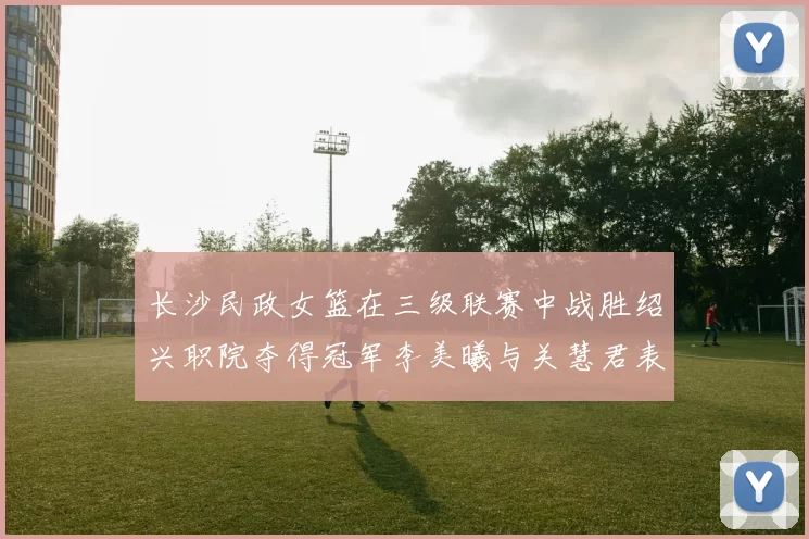 长沙民政女篮在三级联赛中战胜绍兴职院夺得冠军李美曦与关慧君表现出色