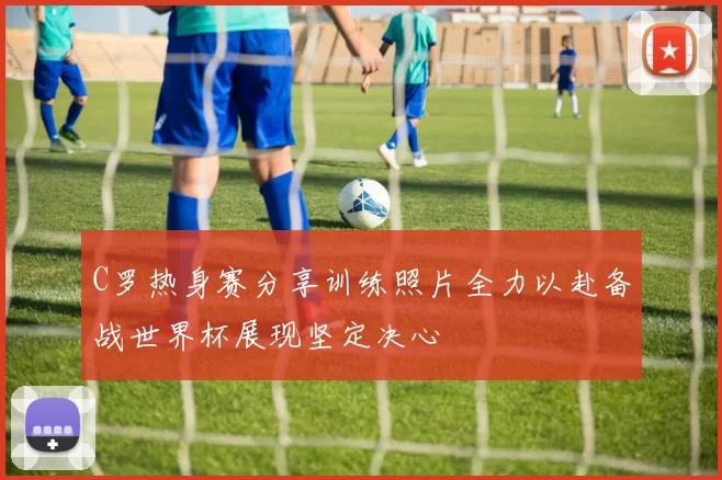 C罗热身赛分享训练照片全力以赴备战世界杯展现坚定决心