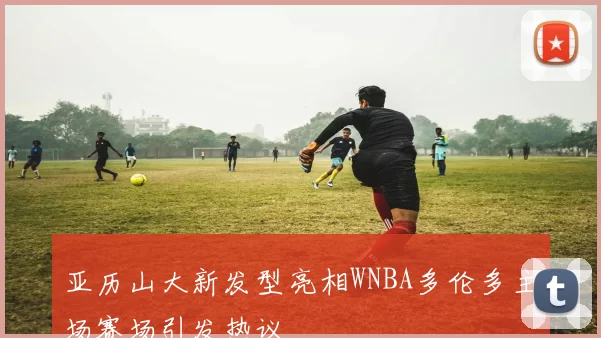 亚历山大新发型亮相WNBA多伦多主场赛场引发热议