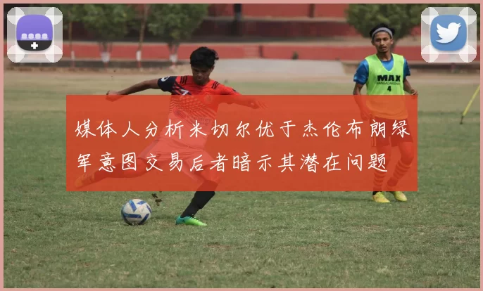 媒体人分析米切尔优于杰伦布朗绿军意图交易后者暗示其潜在问题