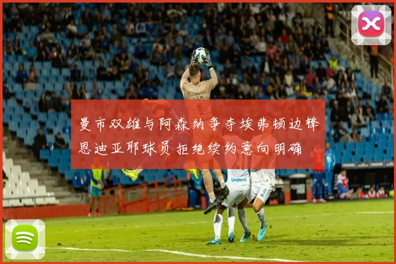 曼市双雄与阿森纳争夺埃弗顿边锋恩迪亚耶球员拒绝续约意向明确