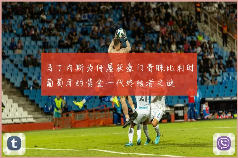 马丁内斯为何屡获豪门青睐比利时葡萄牙的黄金一代终结者之谜