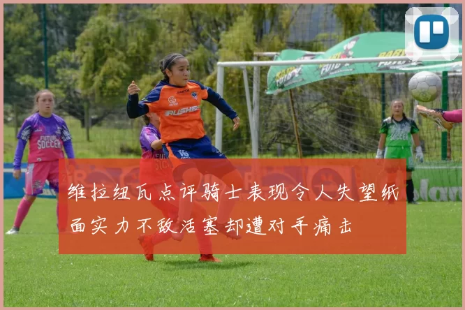维拉纽瓦点评骑士表现令人失望纸面实力不敌活塞却遭对手痛击