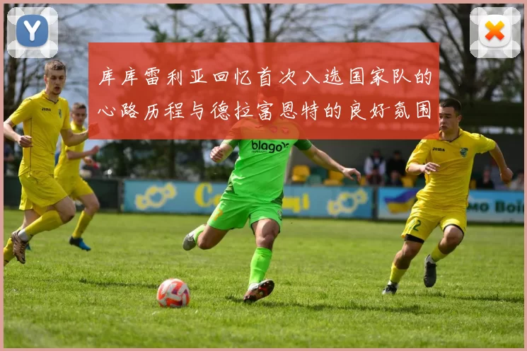 库库雷利亚回忆首次入选国家队的心路历程与德拉富恩特的良好氛围